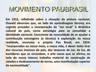 MOVIMENTO PAU-BRASIL
Em 1915, refletindo sobre a situação da pintura nacional,
Oswald observou que, ao lado da aprendizagem técnica, era
urgente proceder a incorporação da "cor local" à dinâmica
cultural do país, como estratégia para se consolidar a
identidade nacional. Consciente da necessidade de se ajustar a
contribuição estrangeira (a técnica) à exploração da nossa
realidade, anunciou o projeto Pau Brasil, em 1924:
"incorporados ao nosso meio, a nossa vida, é dever deles tirar
dos recursos imensos do país, dos tesouros de cor, de luz, de
bastidores que os circundam, a arte nossa que se afirma, ao
lado do nosso intenso trabalho material de construção de
cidades e desbravamento de terras, uma manifestação superior
de nacionalidade".
 