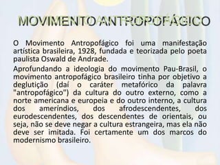 MOVIMENTO ANTROPOFÁGICO
O Movimento Antropofágico foi uma manifestação
artística brasileira, 1928, fundada e teorizada pelo poeta
paulista Oswald de Andrade.
Aprofundando a ideologia do movimento Pau-Brasil, o
movimento antropofágico brasileiro tinha por objetivo a
deglutição (daí o caráter metafórico da palavra
"antropofágico") da cultura do outro externo, como a
norte americana e europeia e do outro interno, a cultura
dos ameríndios, dos afrodescendentes, dos
eurodescendentes, dos descendentes de orientais, ou
seja, não se deve negar a cultura estrangeira, mas ela não
deve ser imitada. Foi certamente um dos marcos do
modernismo brasileiro.
 
