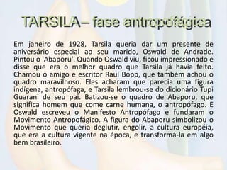 TARSILA – fase antropofágica
Em janeiro de 1928, Tarsila queria dar um presente de
aniversário especial ao seu marido, Oswald de Andrade.
Pintou o 'Abaporu'. Quando Oswald viu, ficou impressionado e
disse que era o melhor quadro que Tarsila já havia feito.
Chamou o amigo e escritor Raul Bopp, que também achou o
quadro maravilhoso. Eles acharam que parecia uma figura
indígena, antropófaga, e Tarsila lembrou-se do dicionário Tupi
Guarani de seu pai. Batizou-se o quadro de Abaporu, que
significa homem que come carne humana, o antropófago. E
Oswald escreveu o Manifesto Antropófago e fundaram o
Movimento Antropofágico. A figura do Abaporu simbolizou o
Movimento que queria deglutir, engolir, a cultura européia,
que era a cultura vigente na época, e transformá-la em algo
bem brasileiro.
 