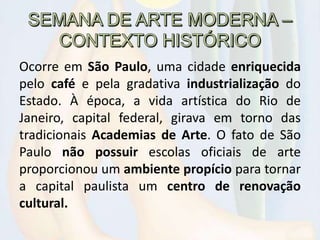 Ocorre em São Paulo, uma cidade enriquecida
pelo café e pela gradativa industrialização do
Estado. À época, a vida artística do Rio de
Janeiro, capital federal, girava em torno das
tradicionais Academias de Arte. O fato de São
Paulo não possuir escolas oficiais de arte
proporcionou um ambiente propício para tornar
a capital paulista um centro de renovação
cultural.
 