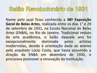 Nome pelo qual ficou conhecida a 38ª Exposição
Geral de Belas Artes, realizada entre os dias 1° e 29
de setembro de 1931, na Escola Nacional de Belas
Artes (ENBA), no Rio de Janeiro. Tradicional reduto
da arte acadêmica, o Salão daquele ano foi
excepcionalmente dominado pelos artistas
modernistas, devido à orientação dada ao evento
pelo arquiteto Lúcio Costa, que havia assumido a
direção da ENBA em dezembro de 1930, e
procurava promover a renovação da instituição.
 