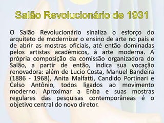 O Salão Revolucionário sinaliza o esforço do
arquiteto de modernizar o ensino de arte no país e
de abrir as mostras oficiais, até então dominadas
pelos artistas acadêmicos, à arte moderna. A
própria composição da comissão organizadora do
Salão, a partir de então, indica sua vocação
renovadora: além de Lucio Costa, Manuel Bandeira
(1886 - 1968), Anita Malfatti, Candido Portinari e
Celso Antônio, todos ligados ao movimento
moderno. Aproximar a Enba e suas mostras
regulares das pesquisas contemporâneas é o
objetivo central do novo diretor.
 