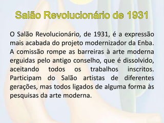 O Salão Revolucionário, de 1931, é a expressão
mais acabada do projeto modernizador da Enba.
A comissão rompe as barreiras à arte moderna
erguidas pelo antigo conselho, que é dissolvido,
aceitando todos os trabalhos inscritos.
Participam do Salão artistas de diferentes
gerações, mas todos ligados de alguma forma às
pesquisas da arte moderna.
 