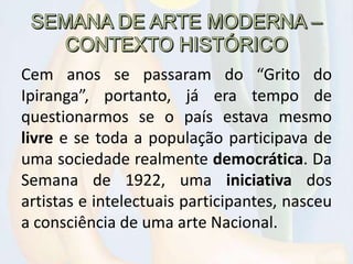 Cem anos se passaram do “Grito do
Ipiranga”, portanto, já era tempo de
questionarmos se o país estava mesmo
livre e se toda a população participava de
uma sociedade realmente democrática. Da
Semana de 1922, uma iniciativa dos
artistas e intelectuais participantes, nasceu
a consciência de uma arte Nacional.
 