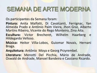 Os participantes da Semana foram:
Pintura: Anita Malfatti, Di Cavalcanti, Ferrignac, Yan
Almeida Prado e Antônio Paim Vieira, Jhon Graz, Alberto
Martins Ribeiro, Vicente do Rego Monteiro, Zina Aita.
Escultura: Victor Brecheret, Wilhelm Haarberg e
Hildegardo Velloso.
Música: Heitor Villa-Lobos, Guiomar Novais, Hernani
Braga.
Arquitetura: Antônio Moya e Georg Przyrembel.
Literatura: Menotti Del Picchia, Mário de Andrade,
Oswald de Andrade, Manoel Bandeira e Cassiano Ricardo.
 