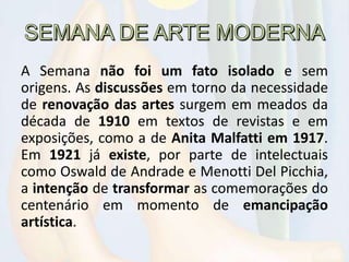 A Semana não foi um fato isolado e sem
origens. As discussões em torno da necessidade
de renovação das artes surgem em meados da
década de 1910 em textos de revistas e em
exposições, como a de Anita Malfatti em 1917.
Em 1921 já existe, por parte de intelectuais
como Oswald de Andrade e Menotti Del Picchia,
a intenção de transformar as comemorações do
centenário em momento de emancipação
artística.
 