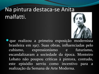 Na pintura destaca-se Anita
malfatti.
que realizou a primeira exposição modernista
brasileira em 1917. Suas obras, influenciadas pelo
cubismo, expressionismo e futurismo,
escandalizaram a sociedade da época. Monteiro
Lobato não poupou críticas à pintora, contudo,
este episódio serviu como incentivo para a
realização da Semana de Arte Moderna.
 