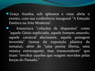 Graça  Aranha,  sob  aplausos  e  vaias  abriu  o 
evento, com sua conferência inaugural "A Emoção 
Estética na Arte Moderna". 
      Anunciava  "coleções  de  disparates"  como 
"aquele Gênio supliciado, aquele homem amarelo, 
aquele  carnaval  alucinante,  aquela  paisagem 
invertida"  (temas  da  exposição  plástica  da 
semana),  além  de  "uma  poesia  liberta,  uma 
música  extravagante,  mas  transcendente"  que 
iriam "revoltar aqueles que reagem movidos pelas 
forças do Passado."
 