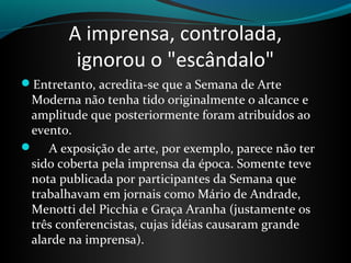 A imprensa, controlada,
ignorou o "escândalo"
Entretanto, acredita-se que a Semana de Arte 
Moderna não tenha tido originalmente o alcance e 
amplitude que posteriormente foram atribuídos ao 
evento. 
     A exposição de arte, por exemplo, parece não ter 
sido coberta pela imprensa da época. Somente teve 
nota publicada por participantes da Semana que 
trabalhavam em jornais como Mário de Andrade, 
Menotti del Picchia e Graça Aranha (justamente os 
três conferencistas, cujas idéias causaram grande 
alarde na imprensa).
 