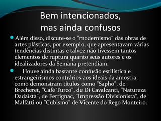 Bem intencionados,
mas ainda confusos
Além disso, discute-se o "modernismo" das obras de
artes plásticas, por exemplo, que apresentavam várias
tendências distintas e talvez não tivessem tantos
elementos de ruptura quanto seus autores e os
idealizadores da Semana pretendiam.
 Houve ainda bastante confusão estilística e
estrangeirismos contrários aos ideais da amostra,
como demonstram títulos como "Sapho", de
Brecheret, "Café Turco", de Di Cavalcanti, "Natureza
Dadaísta", de Ferrignac, "Impressão Divisionista", de
Malfatti ou "Cubismo" de Vicente do Rego Monteiro.
 