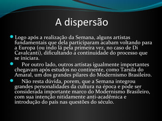 A dispersão
Logo após a realização da Semana, alguns artistas
fundamentais que dela participaram acabam voltando para
a Europa (ou indo lá pela primeira vez, no caso de Di
Cavalcanti), dificultando a continuidade do processo que
se iniciara.
 Por outro lado, outros artistas igualmente importantes
chegavam após estudos no continente, como Tarsila do
Amaral, um dos grandes pilares do Modernismo Brasileiro.
 Não resta dúvida, porem, que a Semana integrou
grandes personalidades da cultura na época e pode ser
considerada importante marco do Modernismo Brasileiro,
com sua intenção nitidamente anti-acadêmica e
introdução do país nas questões do século.
 