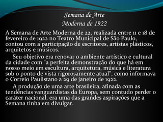Semana de Arte
Moderna de 1922
A Semana de Arte Moderna de 22, realizada entre 11 e 18 de
fevereiro de 1922 no Teatro Municipal de São Paulo,
contou com a participação de escritores, artistas plásticos,
arquitetos e músicos.
Seu objetivo era renovar o ambiente artístico e cultural
da cidade com "a perfeita demonstração do que há em
nosso meio em escultura, arquitetura, música e literatura
sob o ponto de vista rigorosamente atual", como informava
o Correio Paulistano a 29 de janeiro de 1922.
A produção de uma arte brasileira, afinada com as
tendências vanguardistas da Europa, sem contudo perder o
caráter nacional, era uma das grandes aspirações que a
Semana tinha em divulgar.
 