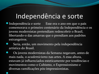 Independência e sorte
Independência e sorte Esse era o ano em que o país
comemorava o primeiro centenário da Independência e os
jovens modernistas pretendiam redescobrir o Brasil,
libertando-o das amarras que o prendiam aos padrões
estrangeiros.
 Seria, então, um movimento pela independência
artística do Brasil.
 Os jovens modernistas da Semana negavam, antes de
mais nada, o academicismo nas artes. A essa altura,
estavam já influenciados esteticamente por tendências e
movimentos como o Cubismo, o Expressionismo e
diversas ramificações pós-impressionistas.
 