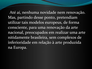 Até aí, nenhuma novidade nem renovação.
Mas, partindo desse ponto, pretendiam
utilizar tais modelos europeus, de forma
consciente, para uma renovação da arte
nacional, preocupados em realizar uma arte
nitidamente brasileira, sem complexos de
inferioridade em relação à arte produzida
na Europa.
 