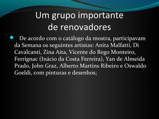 Um grupo importante
de renovadores
 De acordo com o catálogo da mostra, participavam
da Semana os seguintes artistas: Anita Malfatti, Di
Cavalcanti, Zina Aita, Vicente do Rego Monteiro,
Ferrignac (Inácio da Costa Ferreira), Yan de Almeida
Prado, John Graz, Alberto Martins Ribeiro e Oswaldo
Goeldi, com pinturas e desenhos;
 