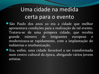 Uma cidade na medida
          certa para o evento
São Paulo dos anos 20 era a cidade que melhor
 apresentava condições para a realização de tal evento.
 Tratava-se de uma próspera cidade, que recebia
 grande número de imigrantes europeus e
 modernizava-se rapidamente, com a implantação de
 indústrias e reurbanização.
Era, enfim, uma cidade favorável a ser transformada
 num centro cultural da época, abrigando vários jovens
 artistas.
 
