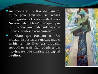 Ao contrário, o Rio de Janeiro,
 outro polo artístico, se achava
 impregnado pelas idéias da Escola
 Nacional de Belas-Artes, que, por
 muitos anos ainda, defenderia, com
 unhas e dentes, o academicismo.
     Claro que existiam no Rio
 artistas dispostos a renovar, mas o
 ambiente não lhes era propício,
 sendo-lhes mais fácil aderir a um
 movimento que partisse da capital
 paulista.
 