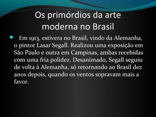 Os primórdios da arte
          moderna no Brasil
   Em 1913, estivera no Brasil, vindo da Alemanha, 
 o pintor Lasar Segall. Realizou uma exposição em 
 São Paulo e outra em Campinas, ambas recebidas 
 com uma fria polidez. Desanimado, Segall seguiu 
 de volta à Alemanha, só retornando ao Brasil dez 
 anos depois, quando os ventos sopravam mais a 
 favor.
 
