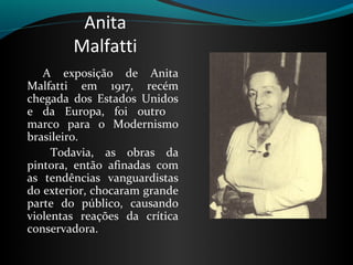 Anita
         Malfatti
   A  exposição  de  Anita 
Malfatti  em  1917,  recém 
chegada  dos  Estados  Unidos 
e  da  Europa,  foi  outro    
marco  para  o  Modernismo 
brasileiro. 
      Todavia,  as  obras  da 
pintora,  então  afinadas  com 
as  tendências  vanguardistas 
do exterior, chocaram grande 
parte  do  público,  causando 
violentas  reações  da  crítica 
conservadora. 
 