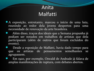 Anita
                        Malfatti
A  exposição,  entretanto,  marcou  o  início  de  uma  luta, 
 reunindo  ao  redor  dela  jovens  despertos  para  uma 
 necessidade de renovação da arte brasileira.
     Além disso, traços dos ideais que a Semana propunha já 
 podiam  ser  notados  em  trabalhos  de  artistas  que  dela 
 participaram  (além  de  outros  que  foram  excluídos  do 
 evento). 
      Desde a exposição  de Malfatti, havia dado tempo para 
 que  os  artistas  de  pensamentos  semelhantes  se 
 agrupassem. 
     Em 1920, por exemplo, Oswald de Andrade já falava de 
 amplas manifestações de ruptura, com debates abertos. 
 