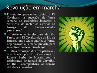 Revolução em marcha
Entretanto,  parece  ter  cabido  a  Di 
 Cavalcanti  a  sugestão  de  "uma 
 semana  de  escândalos  literários  e 
 artísticos,  de  meter  os  estribos  na 
 barriga         da       burguesiazinha 
 paulistana."
      Artistas  e  intelectuais  de  São 
 Paulo, com Di Cavalcanti, e do Rio de 
 Janeiro, tendo Graça Aranha à frente, 
 organizavam a Semana, prevista para 
 se realizar em fevereiro de 1922. 
     Uma exposição de artes plásticas - 
 organizada  por  Di  Cavalcanti  e 
 Rubens  Borba  de  Morais,  com  a 
 colaboração  de  Ronald  de  Carvalho, 
 no  Rio  -  acompanharia  as  demais 
 atividades previstas. 
 