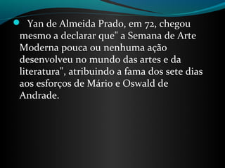   Yan de Almeida Prado, em 72, chegou 
 mesmo a declarar que" a Semana de Arte 
 Moderna pouca ou nenhuma ação 
 desenvolveu no mundo das artes e da 
 literatura", atribuindo a fama dos sete dias 
 aos esforços de Mário e Oswald de 
 Andrade.
 
