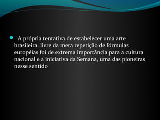  A própria tentativa de estabelecer uma arte
 brasileira, livre da mera repetição de fórmulas
 européias foi de extrema importância para a cultura
 nacional e a iniciativa da Semana, uma das pioneiras
 nesse sentido.
 