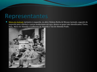 Representantes
 Mário de Andrade (primeiro à esquerda, no alto), Rubens Borba de Moraes (sentado, segundo da
   esquerda para a direita) e outros modernistas em 1922, dentre os quais (não identificados) Tácito,
   Baby, Mário de Almeida e Guilherme de Almeida e Yan de Almeida Prado.
 