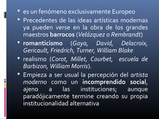  es un fenómeno exclusivamente Europeo
 Precedentes de las ideas artísticas modernas
  ya pueden verse en la obra de los grandes
  maestros barrocos (Velázquez o Rembrandt)
 romanticismo (Goya, David, Delacroix,
  Gericault, Friedrich, Turner, William Blake
 realismo (Corot, Millet, Courbet, escuela de
  Barbizon, William Morris).
 Empieza a ser usual la percepción del artista
  moderno como un incomprendido social,
  ajeno     a     las    instituciones;    aunque
  paradójicamente termine creando su propia
  institucionalidad alternativa
 