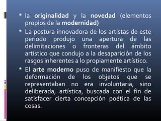  la originalidad y la novedad (elementos
  propios de la modernidad)
 La postura innovadora de los artistas de este
  periodo produjo una apertura de las
  delimitaciones o fronteras del ámbito
  artístico que condujo a la desaparición de los
  rasgos inherentes a lo propiamente artístico.
 El arte moderno puso de manifiesto que la
  deformación de los objetos que se
  representaban no era involuntaria, sino
  deliberada, artística, buscada con el fin de
  satisfacer cierta concepción poética de las
  cosas.
 