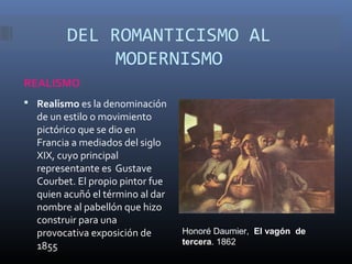 DEL ROMANTICISMO AL
             MODERNISMO
REALISMO
 Realismo es la denominación
  de un estilo o movimiento
  pictórico que se dio en
  Francia a mediados del siglo
  XIX, cuyo principal
  representante es Gustave
  Courbet. El propio pintor fue
  quien acuñó el término al dar
  nombre al pabellón que hizo
  construir para una
  provocativa exposición de       Honoré Daumier, El vagón de
                                  tercera. 1862
  1855
 