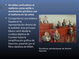  No debe confundirse el
  realismo como estilo o
  movimiento pictórico con
  el realismo en las artes.
 Compartieron una estética
  basada en la
  representación directa de
  la realidad. este principio
  básico varió desde la
  crudeza objetiva de
  Courbet hasta la
  simplificación gráfica de
  Daumier, pasando por el
  filtro idealista de Millet.
                                Esculturas caricaturescas de Honoré
                                Daumier.
 