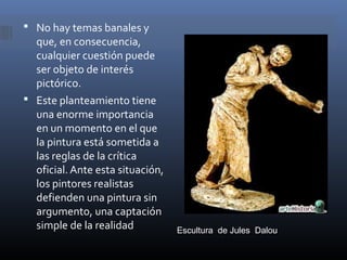  No hay temas banales y
  que, en consecuencia,
  cualquier cuestión puede
  ser objeto de interés
  pictórico.
 Este planteamiento tiene
  una enorme importancia
  en un momento en el que
  la pintura está sometida a
  las reglas de la crítica
  oficial. Ante esta situación,
  los pintores realistas
  defienden una pintura sin
  argumento, una captación
  simple de la realidad           Escultura de Jules Dalou
 
