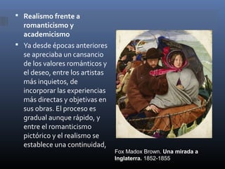  Realismo frente a
  romanticismo y
  academicismo
 Ya desde épocas anteriores
  se apreciaba un cansancio
  de los valores románticos y
  el deseo, entre los artistas
  más inquietos, de
  incorporar las experiencias
  más directas y objetivas en
  sus obras. El proceso es
  gradual aunque rápido, y
  entre el romanticismo
  pictórico y el realismo se
  establece una continuidad,
                                 Fox Madox Brown. Una mirada a
                                 Inglaterra. 1852-1855
 