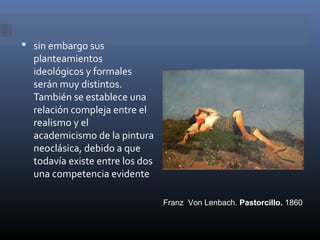  sin embargo sus
  planteamientos
  ideológicos y formales
  serán muy distintos.
  También se establece una
  relación compleja entre el
  realismo y el
  academicismo de la pintura
  neoclásica, debido a que
  todavía existe entre los dos
  una competencia evidente

                                 Franz Von Lenbach. Pastorcillo. 1860
 