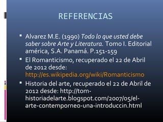 REFERENCIAS

 Alvarez M.E. (1990) Todo lo que usted debe
  saber sobre Arte y Literatura. Tomo I. Editorial
  américa, S.A. Panamá. P.151-159
 El Romanticismo, recuperado el 22 de Abril
  de 2012 desde:
  http://es.wikipedia.org/wiki/Romanticismo
 Historia del arte, recuperado el 22 de Abril de
  2012 desde: http://tom-
  historiadelarte.blogspot.com/2007/05/el-
  arte-contemporneo-una-introduccin.html
 