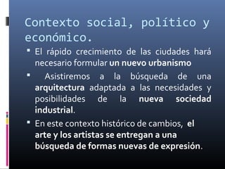 Contexto social, político y
económico.
 El rápido crecimiento de las ciudades hará
  necesario formular un nuevo urbanismo
   Asistiremos a la búsqueda de una
  arquitectura adaptada a las necesidades y
  posibilidades de la nueva sociedad
  industrial.
 En este contexto histórico de cambios, el
  arte y los artistas se entregan a una
  búsqueda de formas nuevas de expresión.
 
