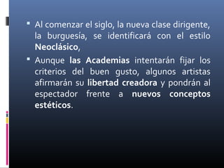 Al comenzar el siglo, la nueva clase dirigente,
  la burguesía, se identificará con el estilo
  Neoclásico,
 Aunque las Academias intentarán fijar los
  criterios del buen gusto, algunos artistas
  afirmarán su libertad creadora y pondrán al
  espectador frente a nuevos conceptos
  estéticos.
 