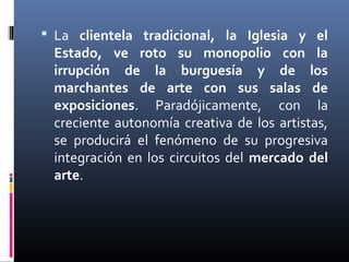  La clientela tradicional, la Iglesia y el
 Estado, ve roto su monopolio con la
 irrupción de la burguesía y de los
 marchantes de arte con sus salas de
 exposiciones. Paradójicamente, con la
 creciente autonomía creativa de los artistas,
 se producirá el fenómeno de su progresiva
 integración en los circuitos del mercado del
 arte.
 