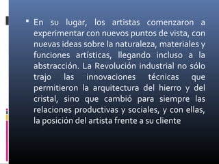  En su lugar, los artistas comenzaron a
 experimentar con nuevos puntos de vista, con
 nuevas ideas sobre la naturaleza, materiales y
 funciones artísticas, llegando incluso a la
 abstracción. La Revolución industrial no sólo
 trajo las innovaciones técnicas que
 permitieron la arquitectura del hierro y del
 cristal, sino que cambió para siempre las
 relaciones productivas y sociales, y con ellas,
 la posición del artista frente a su cliente
 