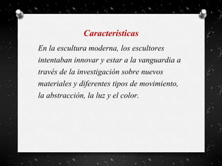 Características
En la escultura moderna, los escultores
intentaban innovar y estar a la vanguardia a
través de la investigación sobre nuevos
materiales y diferentes tipos de movimiento,
la abstracción, la luz y el color.
 