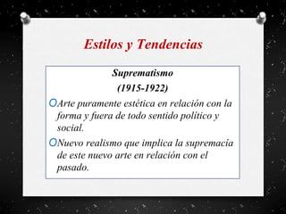 Estilos y Tendencias
Suprematismo
(1915-1922)
OArte puramente estética en relación con la
forma y fuera de todo sentido político y
social.
ONuevo realismo que implica la supremacía
de este nuevo arte en relación con el
pasado.
 