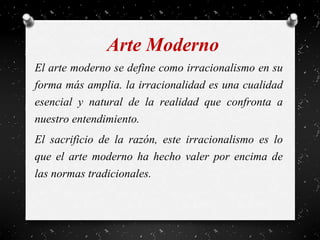 Arte Moderno
El arte moderno se define como irracionalismo en su
forma más amplia. la irracionalidad es una cualidad
esencial y natural de la realidad que confronta a
nuestro entendimiento.
El sacrificio de la razón, este irracionalismo es lo
que el arte moderno ha hecho valer por encima de
las normas tradicionales.
 