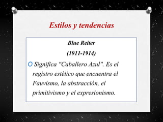 Estilos y tendencias
Blue Reiter
(1911-1914)
O Significa "Caballero Azul". Es el
registro estético que encuentra el
Fauvismo, la abstracción, el
primitivismo y el expresionismo.
 