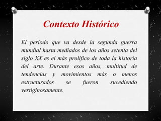 Contexto Histórico
El período que va desde la segunda guerra
mundial hasta mediados de los años setenta del
siglo XX es el más prolífico de toda la historia
del arte. Durante esos años, multitud de
tendencias y movimientos más o menos
estructurados se fueron sucediendo
vertiginosamente.
 