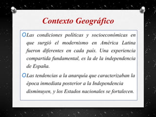 Contexto Geográfico
OLas condiciones políticas y socioeconómicas en
que surgió el modernismo en América Latina
fueron diferentes en cada país. Una experiencia
compartida fundamental, es la de la independencia
de España.
OLas tendencias a la anarquía que caracterizaban la
época inmediata posterior a la Independencia
disminuyen, y los Estados nacionales se fortalecen.
 