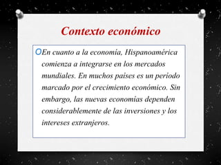 Contexto económico
OEn cuanto a la economía, Hispanoamérica
comienza a integrarse en los mercados
mundiales. En muchos países es un período
marcado por el crecimiento económico. Sin
embargo, las nuevas economías dependen
considerablemente de las inversiones y los
intereses extranjeros.
 