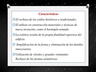 Características
OEl rechazo de los estilos históricos o tradicionales.
OEl utilizar en construcción materiales y técnicas de
nueva invención, como el hormigón armado.
OLa estética resulta de la propia finalidad expresiva del
edificio.
O Simplificación de la forma y eliminación de los detalles
innecesarios.
OUtilización de vitrales y grandes ventanales
Rechazo de las formas asimétricas.
 