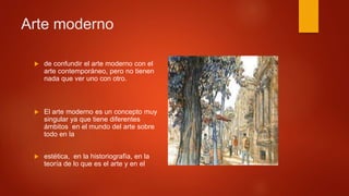  de confundir el arte moderno con el
arte contemporáneo, pero no tienen
nada que ver uno con otro.
 El arte moderno es un concepto muy
singular ya que tiene diferentes
ámbitos en el mundo del arte sobre
todo en la
 estética, en la historiografía, en la
teoría de lo que es el arte y en el
Arte moderno
 