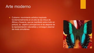  Cubismo: movimiento artístico inspirado
fundamentalmente en el arte de las tribus de
África y Oceanía, que se manifestó sobre todo en
pintura, su objetivo principal era el de alejarse de
la representación naturalista y conseguir plasmar
de modo simultáneo
Arte moderno
 